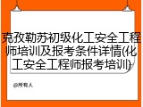 克孜勒苏初级化工安全工程师培训及报考条件详情(化工安全工程师报考培训)