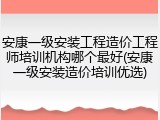 安康一级安装工程造价工程师培训机构哪个最好(安康一级安装造价培训优选)