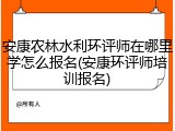 安康农林水利环评师在哪里学怎么报名(安康环评师培训报名)