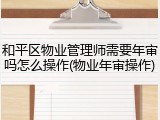 和平区物业管理师需要年审吗怎么操作(物业年审操作)