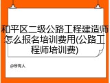 和平区二级公路工程建造师怎么报名培训费用(公路工程师培训费)