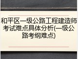 和平区一级公路工程建造师考试难点具体分析(一级公路考纲难点)