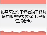 和平区冶金工程咨询工程师证在哪里报考(冶金工程师证报考点)
