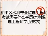 和平区水利专业监理工程师考试需要什么学历(水利监理工程师学历要求)