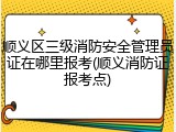 顺义区三级消防安全管理员证在哪里报考(顺义消防证报考点)