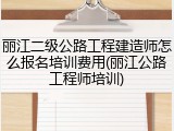 丽江二级公路工程建造师怎么报名培训费用(丽江公路工程师培训)