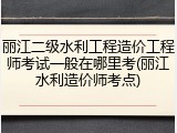 丽江二级水利工程造价工程师考试一般在哪里考(丽江水利造价师考点)