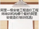阿里一级安装工程造价工程师培训机构哪个最好(阿里安装造价培训优选)