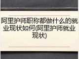 阿里护师职称都做什么的就业现状如何(阿里护师就业现状)