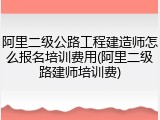 阿里二级公路工程建造师怎么报名培训费用(阿里二级路建师培训费)