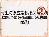 阿里初级应急救援员培训机构哪个最好(阿里应急培训优选)