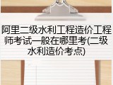 阿里二级水利工程造价工程师考试一般在哪里考(二级水利造价考点)