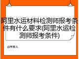 阿里水运材料检测师报考条件有什么要求(阿里水运检测师报考条件)