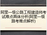 阿里一级公路工程建造师考试难点具体分析(阿里一级路考难点解析)