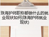 珠海护师职称都做什么的就业现状如何(珠海护师就业现状)