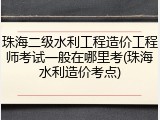 珠海二级水利工程造价工程师考试一般在哪里考(珠海水利造价考点)