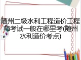 随州二级水利工程造价工程师考试一般在哪里考(随州水利造价考点)