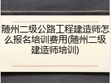随州二级公路工程建造师怎么报名培训费用(随州二级建造师培训)