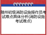 随州初级消防设施操作员考试难点具体分析(消防设施考试难点)