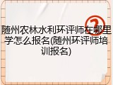 随州农林水利环评师在哪里学怎么报名(随州环评师培训报名)