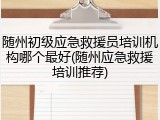 随州初级应急救援员培训机构哪个最好(随州应急救援培训推荐)
