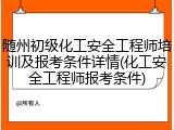 随州初级化工安全工程师培训及报考条件详情(化工安全工程师报考条件)