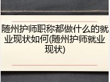 随州护师职称都做什么的就业现状如何(随州护师就业现状)