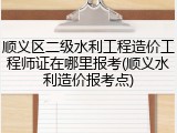 顺义区二级水利工程造价工程师证在哪里报考(顺义水利造价报考点)