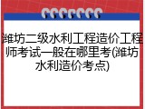 潍坊二级水利工程造价工程师考试一般在哪里考(潍坊水利造价考点)