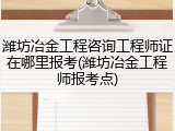 潍坊冶金工程咨询工程师证在哪里报考(潍坊冶金工程师报考点)
