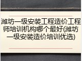 潍坊一级安装工程造价工程师培训机构哪个最好(潍坊一级安装造价培训优选)