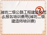 潍坊二级公路工程建造师怎么报名培训费用(潍坊二级建造师培训费)