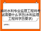 潍坊水利专业监理工程师考试需要什么学历(水利监理工程师学历要求)