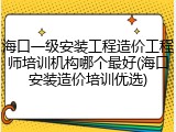 海口一级安装工程造价工程师培训机构哪个最好(海口安装造价培训优选)