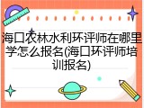 海口农林水利环评师在哪里学怎么报名(海口环评师培训报名)