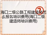 海口二级公路工程建造师怎么报名培训费用(海口二级建造师培训费用)