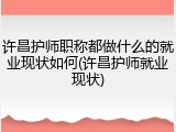 许昌护师职称都做什么的就业现状如何(许昌护师就业现状)