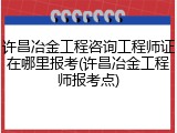 许昌冶金工程咨询工程师证在哪里报考(许昌冶金工程师报考点)