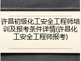 许昌初级化工安全工程师培训及报考条件详情(许昌化工安全工程师报考)