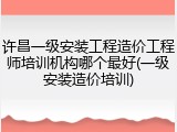 许昌一级安装工程造价工程师培训机构哪个最好(一级安装造价培训)