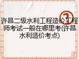 许昌二级水利工程造价工程师考试一般在哪里考(许昌水利造价考点)