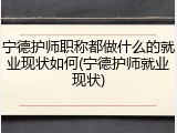 宁德护师职称都做什么的就业现状如何(宁德护师就业现状)