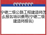 宁德二级公路工程建造师怎么报名培训费用(宁德二级建造师报名)