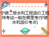 宁德二级水利工程造价工程师考试一般在哪里考(宁德水利造价考点)