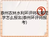 泰州农林水利环评师在哪里学怎么报名(泰州环评师报考)