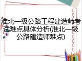 淮北一级公路工程建造师考试难点具体分析(淮北一级公路建造师难点)