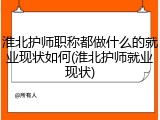 淮北护师职称都做什么的就业现状如何(淮北护师就业现状)