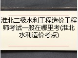 淮北二级水利工程造价工程师考试一般在哪里考(淮北水利造价考点)