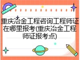 重庆冶金工程咨询工程师证在哪里报考(重庆冶金工程师证报考点)