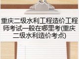重庆二级水利工程造价工程师考试一般在哪里考(重庆二级水利造价考点)